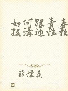 如何跟青春期男孩沟通性教育