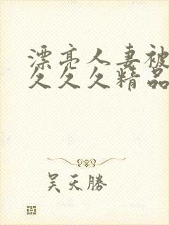 漂亮人妻被黑人久久久精品