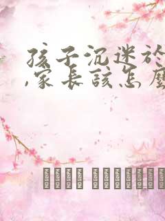 孩子沉迷于游戏,家长该怎么做?