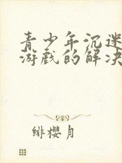 青少年沉迷网络游戏的解决办法