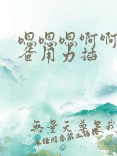 嗯嗯嗯啊啊啊爸爸用力插