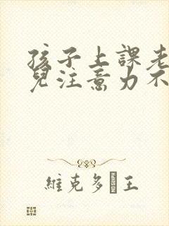 孩子上课老走神儿注意力不集中