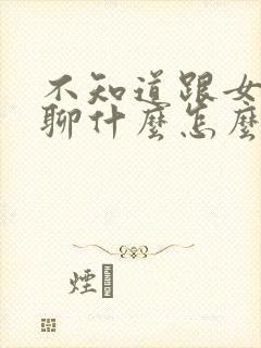 不知道跟女孩子聊什么怎么办