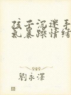 孩子沉迷手机脾气暴躁情绪失控