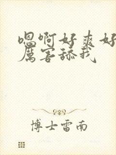 嗯啊好爽好棒好厉害舔我