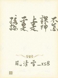 孩子上课不集中总是走神怎么办