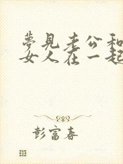 梦见老公和别的女人在一起的征兆