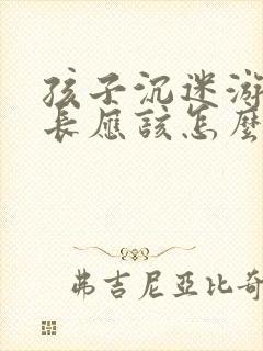 孩子沉迷游戏家长应该怎么做