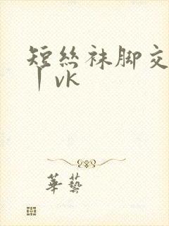 短丝袜脚交视频丨vk