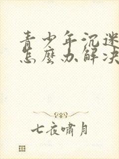 青少年沉迷游戏怎么办解决