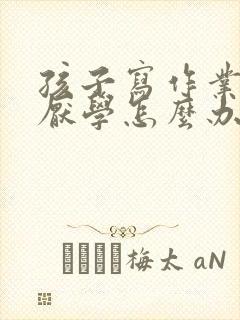 孩子写作业磨蹭厌学怎么办