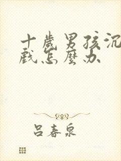 十岁男孩沉迷游戏怎么办