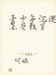 青少年沉迷游戏怎么教育