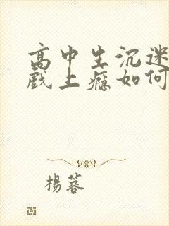 高中生沉迷于游戏上瘾如何解解救出来