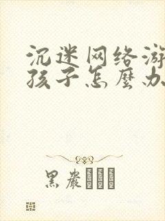 沉迷网络游戏的孩子怎么办