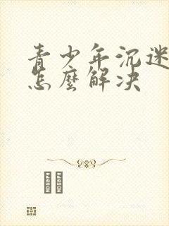 青少年沉迷游戏怎么解决