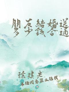 朋友结婚送礼送多少钱合适