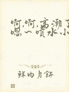 啊,啊,高潮了嗯～喷水小说