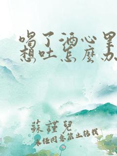 喝了酒心里难受想吐怎么办?