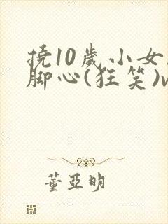 挠10岁小女孩脚心(狂笑)vk