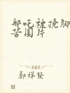 哪吒被挠脚心痛苦图片