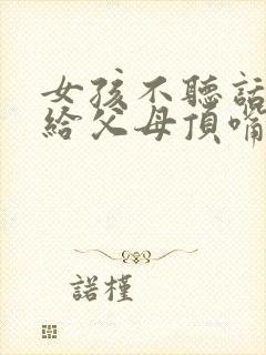 女孩不听话叛逆给父母顶嘴怎么办