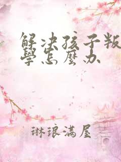 解决孩子叛逆厌学怎么办