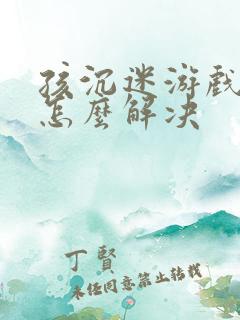 孩沉迷游戏上瘾怎么解决