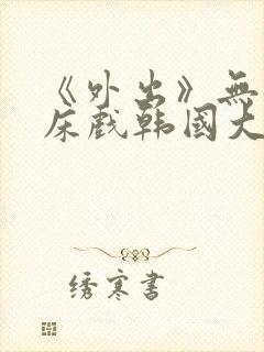 《外出》无删减床戏韩国大尺度电影