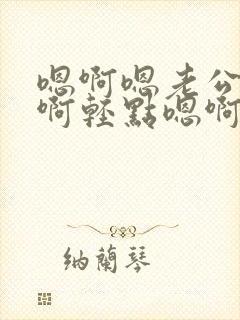 嗯啊嗯老公啊嗯啊轻点嗯啊嗯要啊嗯啊