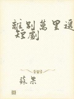 离别万里遥无期 短剧