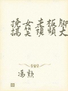 挠女老板脚心的搞笑视频大全