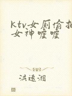ktv女厕偷拍女神嘘嘘