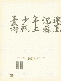 青少年沉迷网络游戏上瘾怎么办理