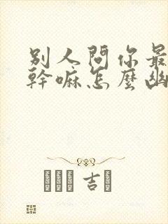 别人问你最近在干嘛怎么幽默回答