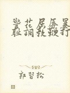 警花屈辱暴露羞耻调教鞭打