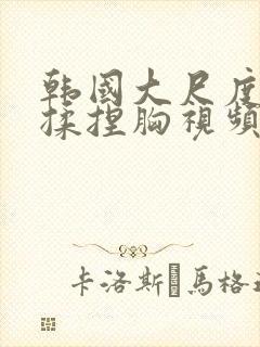 韩国大尺度床戏揉捏胸视频网站