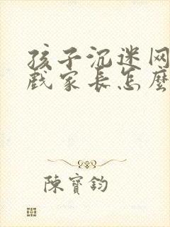 孩子沉迷网络游戏家长怎么处理