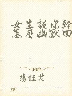 女生说你干嘛呢怎么幽默回复