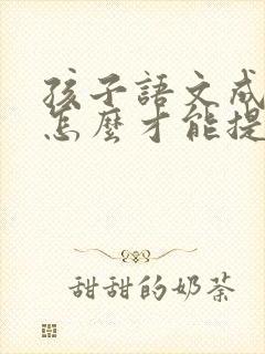 孩子语文成绩差怎么才能提高成绩