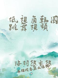 低视角韩国女团跳舞视频