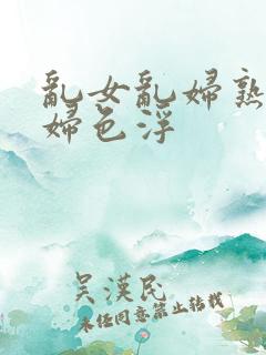 乱女乱妇熟女熟妇色浮