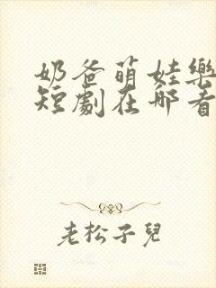 奶爸萌娃乐翻天短剧在哪看