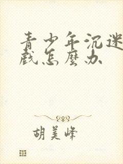 青少年沉迷玩游戏怎么办