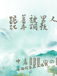 跪着被男人蹂躏玩弄调教