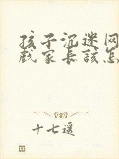 孩子沉迷网络游戏家长该怎么处理