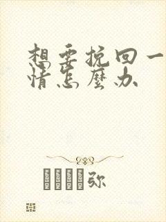 想要挽回一段感情怎么办