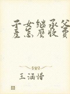 子女继承父母房产怎么收费