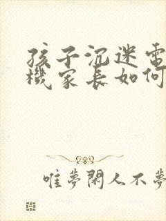 孩子沉迷电子手机家长如何引导