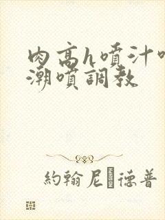 肉高h喷汁呻吟潮喷调教